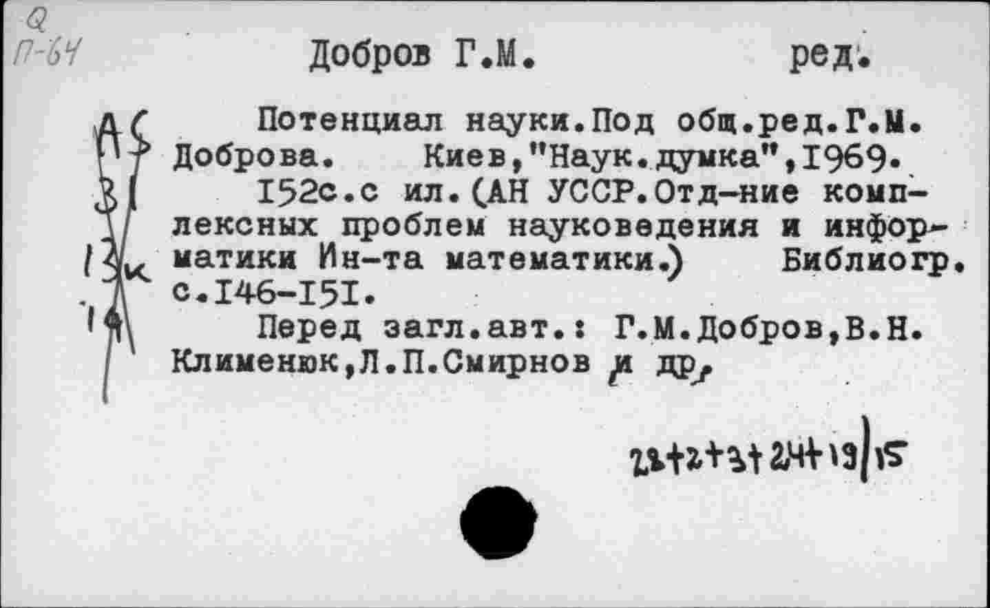 ﻿Добров Г*М
ред.
д < Потенциал науки.Под общ.ред.Г.М. П? Доброва. Киев,’’Наук.думка", 1969.
У! 152с.с ил.(АН УССР.Отд-ние комп-д/ лексных проблем науковедения и инфор-/ЗС матики Ин-та математики.) Библиогр
1 с.146-151.
'л\ Перед загл.авт.: Г.М.Добров,В.Н. / Клименюк,Л.П.Смирнов д дру